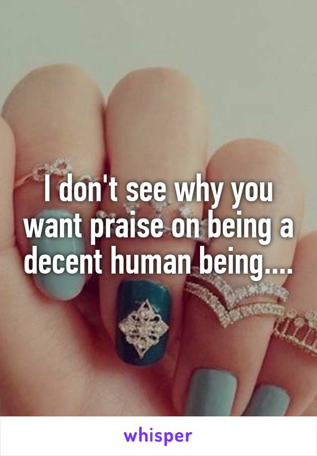 I don't see why you want praise on being a decent human being....