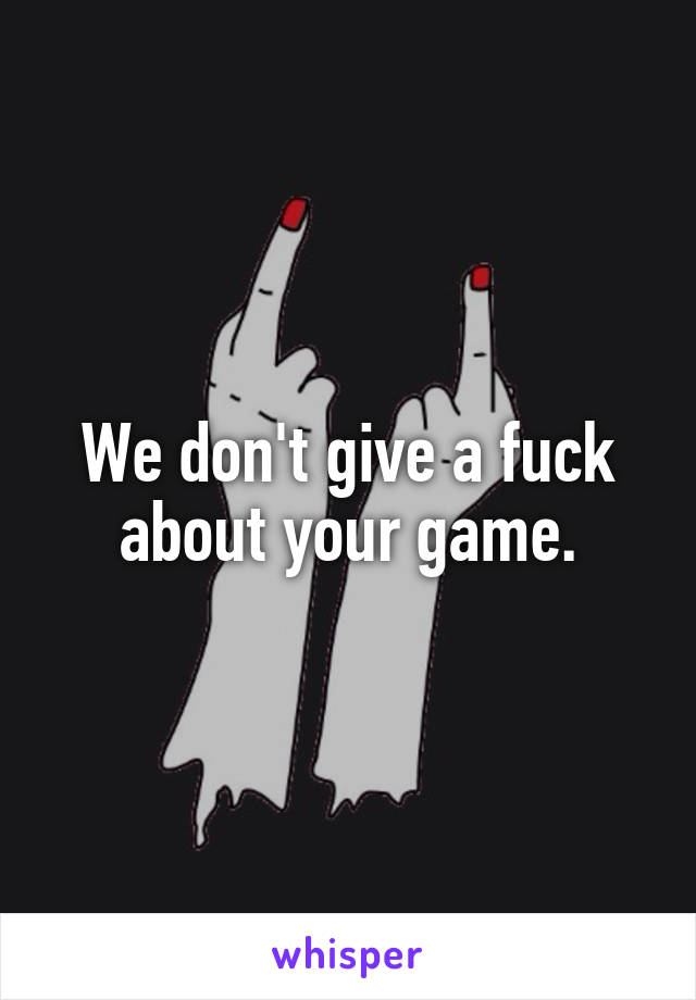 We don't give a fuck about your game.