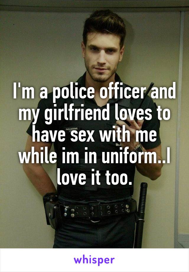 I'm a police officer and my girlfriend loves to have sex with me while im in uniform..I love it too.