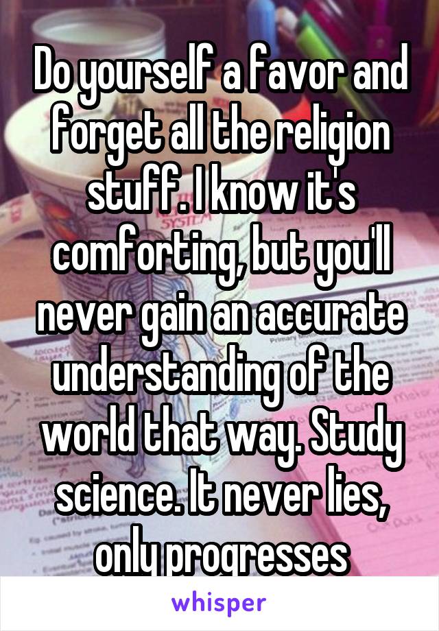 Do yourself a favor and forget all the religion stuff. I know it's comforting, but you'll never gain an accurate understanding of the world that way. Study science. It never lies, only progresses