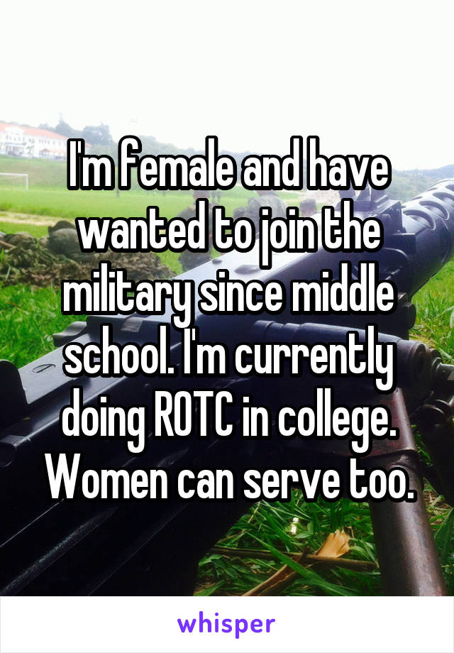 I'm female and have wanted to join the military since middle school. I'm currently doing ROTC in college. Women can serve too.