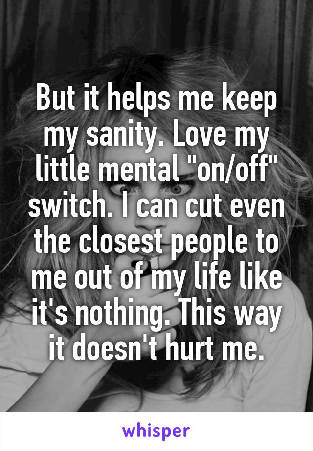 But it helps me keep my sanity. Love my little mental "on/off" switch. I can cut even the closest people to me out of my life like it's nothing. This way it doesn't hurt me.