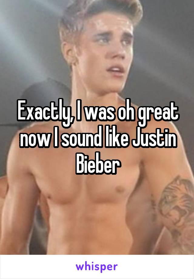 Exactly, I was oh great now I sound like Justin Bieber