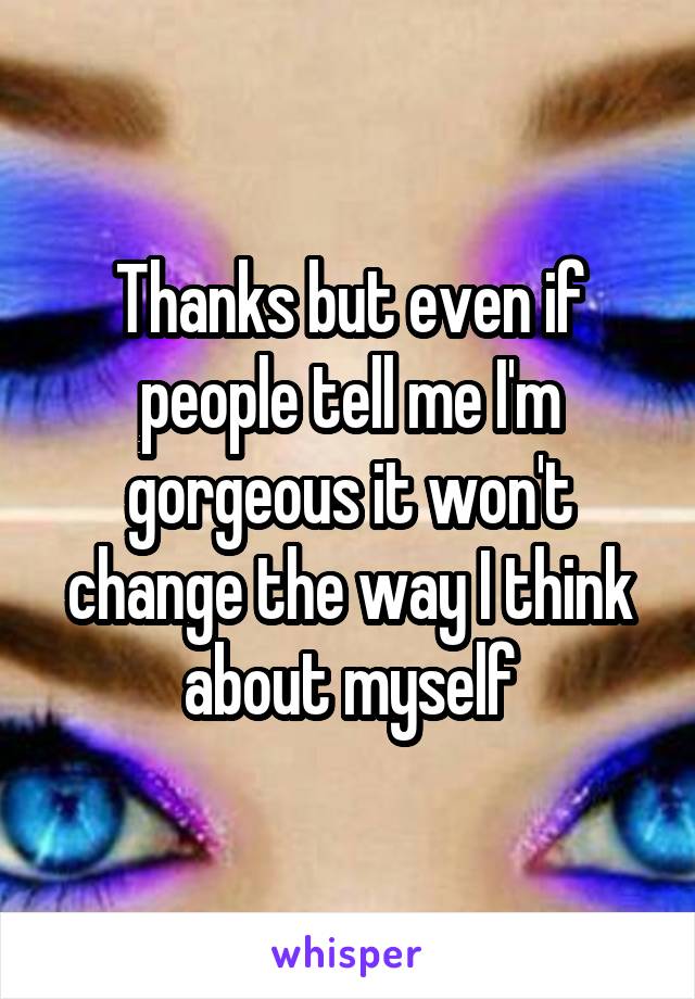 Thanks but even if people tell me I'm gorgeous it won't change the way I think about myself