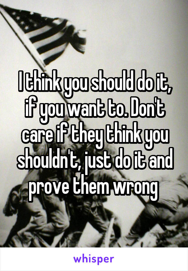 I think you should do it, if you want to. Don't care if they think you shouldn't, just do it and prove them wrong 