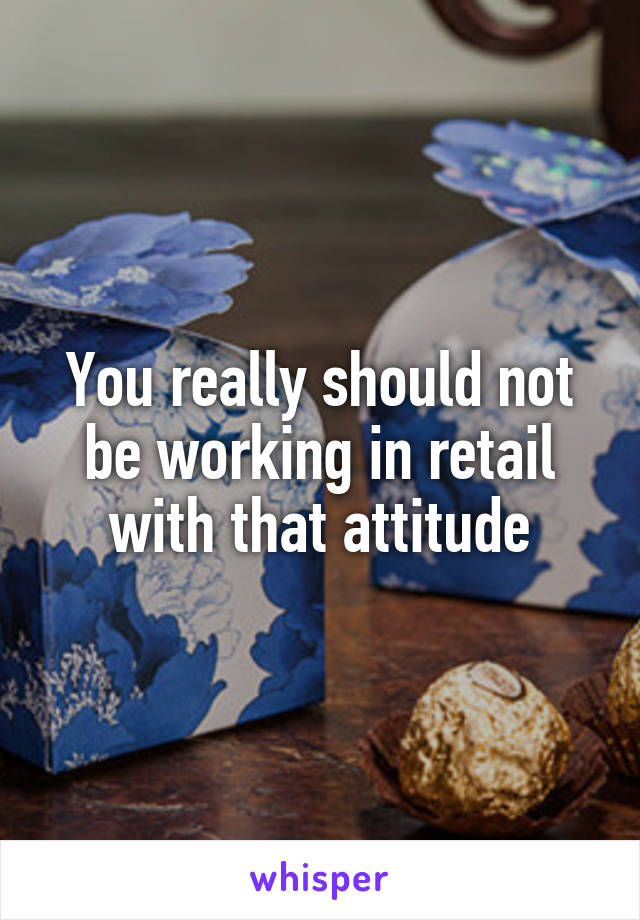 You really should not be working in retail with that attitude