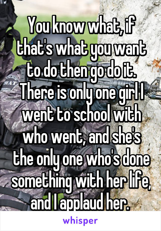 You know what, if that's what you want to do then go do it. There is only one girl I went to school with who went, and she's the only one who's done something with her life, and I applaud her. 