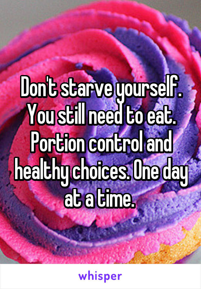 Don't starve yourself. You still need to eat. Portion control and healthy choices. One day at a time. 