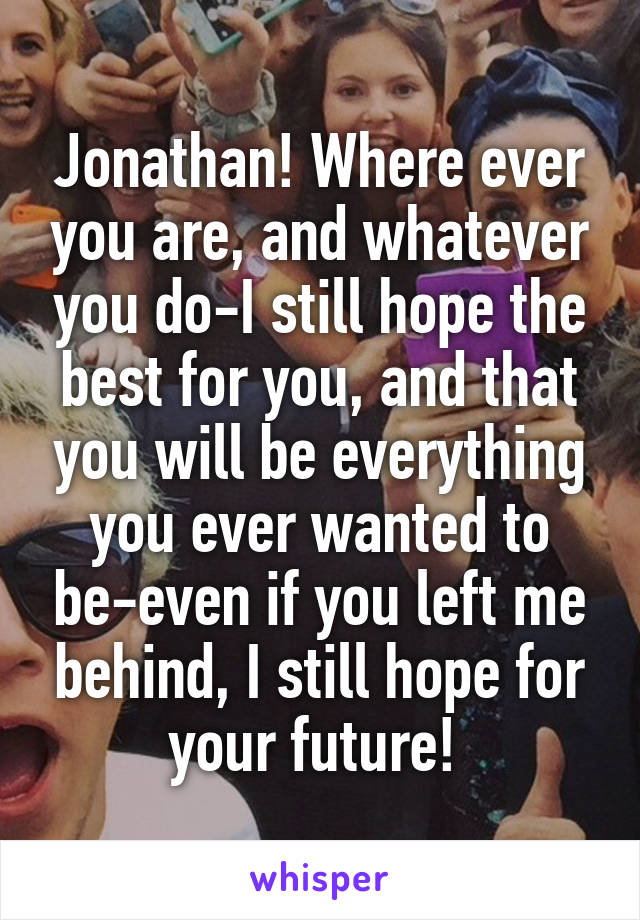 Jonathan! Where ever you are, and whatever you do-I still hope the best for you, and that you will be everything you ever wanted to be-even if you left me behind, I still hope for your future! 