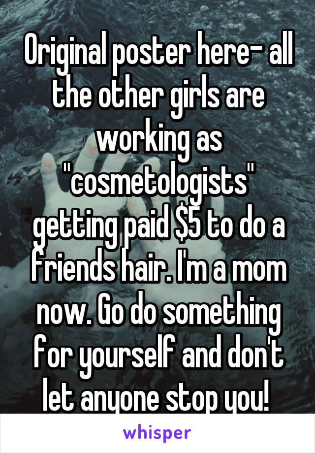 Original poster here- all the other girls are working as "cosmetologists" getting paid $5 to do a friends hair. I'm a mom now. Go do something for yourself and don't let anyone stop you! 