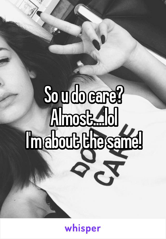 So u do care? Almost....lol
I'm about the same!