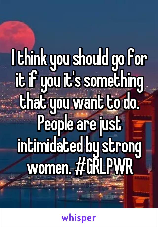 I think you should go for it if you it's something that you want to do. People are just intimidated by strong women. #GRLPWR