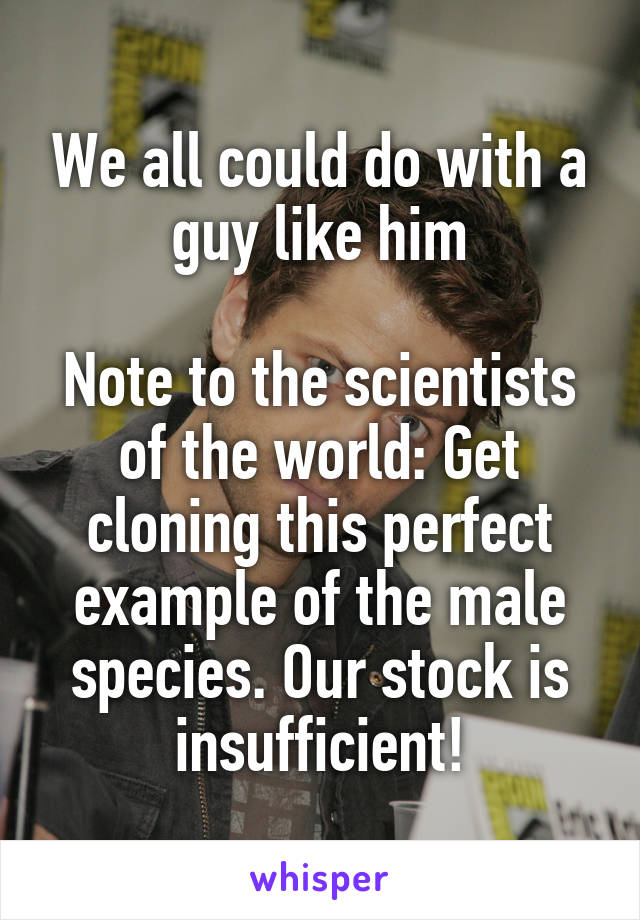 We all could do with a guy like him

Note to the scientists of the world: Get cloning this perfect example of the male species. Our stock is insufficient!