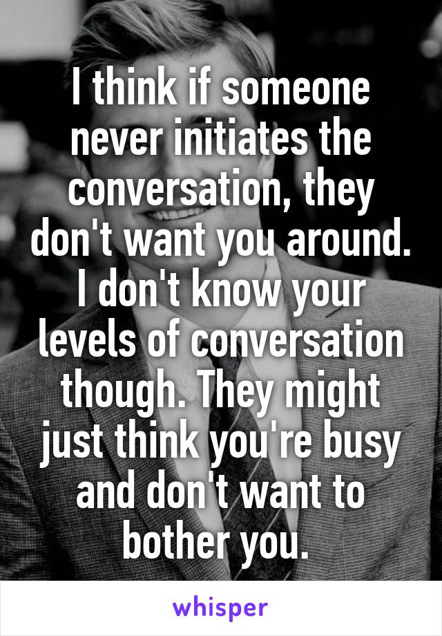 I think if someone never initiates the conversation, they don't want you around. I don't know your levels of conversation though. They might just think you're busy and don't want to bother you. 