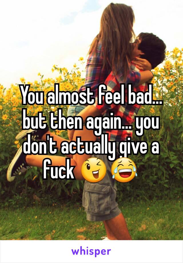 You almost feel bad... but then again... you don't actually give a fuck 😉😂