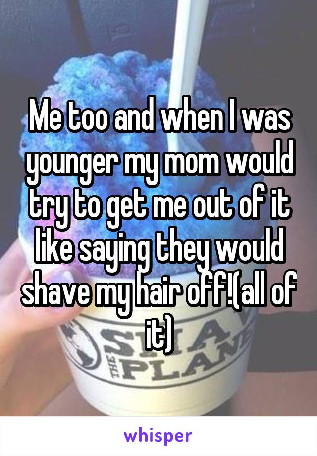 Me too and when I was younger my mom would try to get me out of it like saying they would shave my hair off!(all of it)