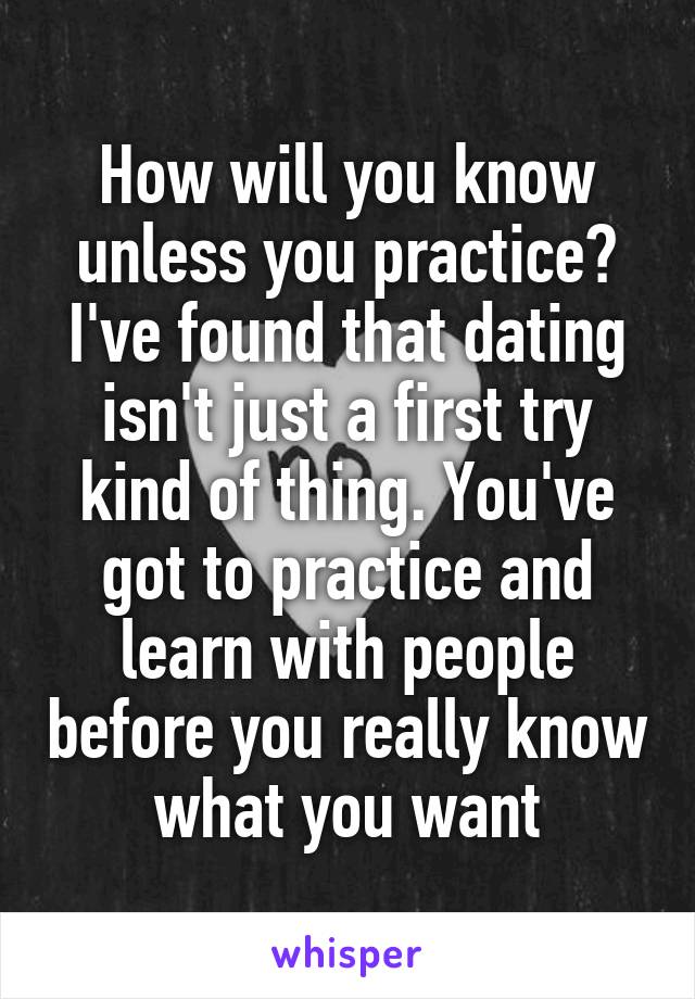 How will you know unless you practice? I've found that dating isn't just a first try kind of thing. You've got to practice and learn with people before you really know what you want