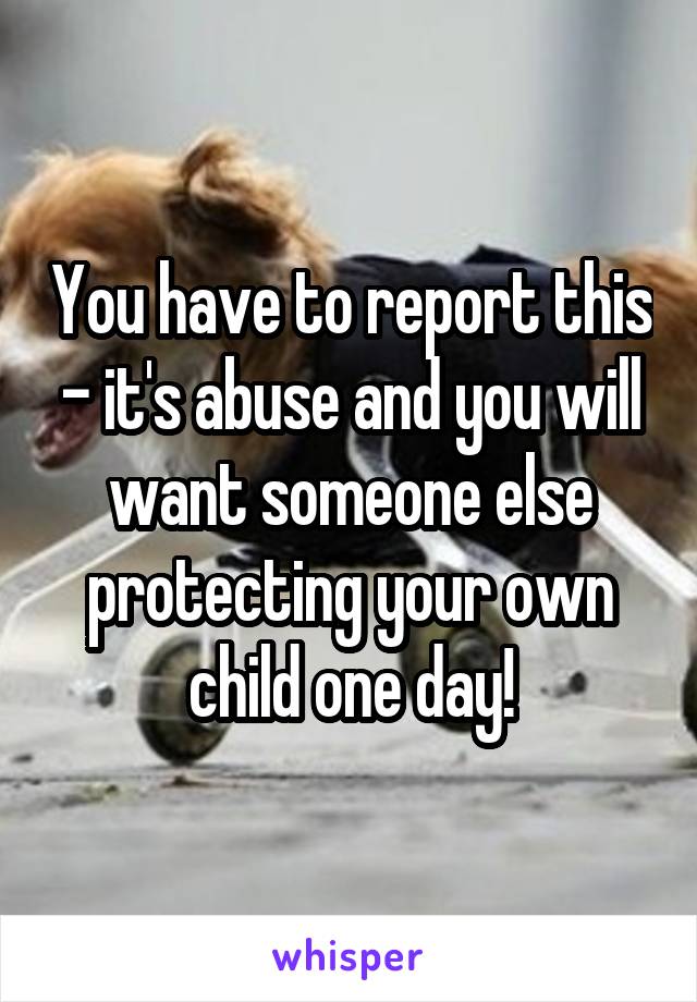 You have to report this - it's abuse and you will want someone else protecting your own child one day!