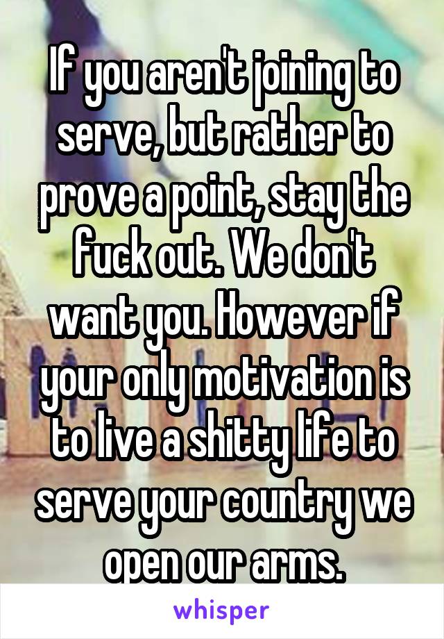 If you aren't joining to serve, but rather to prove a point, stay the fuck out. We don't want you. However if your only motivation is to live a shitty life to serve your country we open our arms.