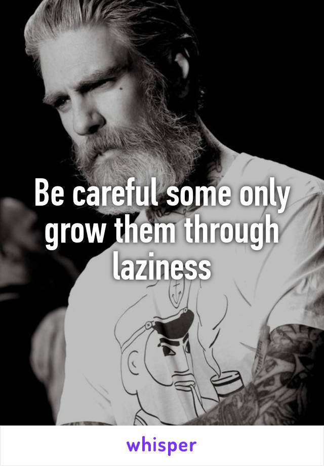 Be careful some only grow them through laziness