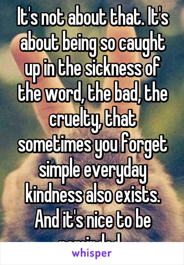 It's not about that. It's about being so caught up in the sickness of the word, the bad, the cruelty, that sometimes you forget simple everyday kindness also exists. And it's nice to be reminded. 