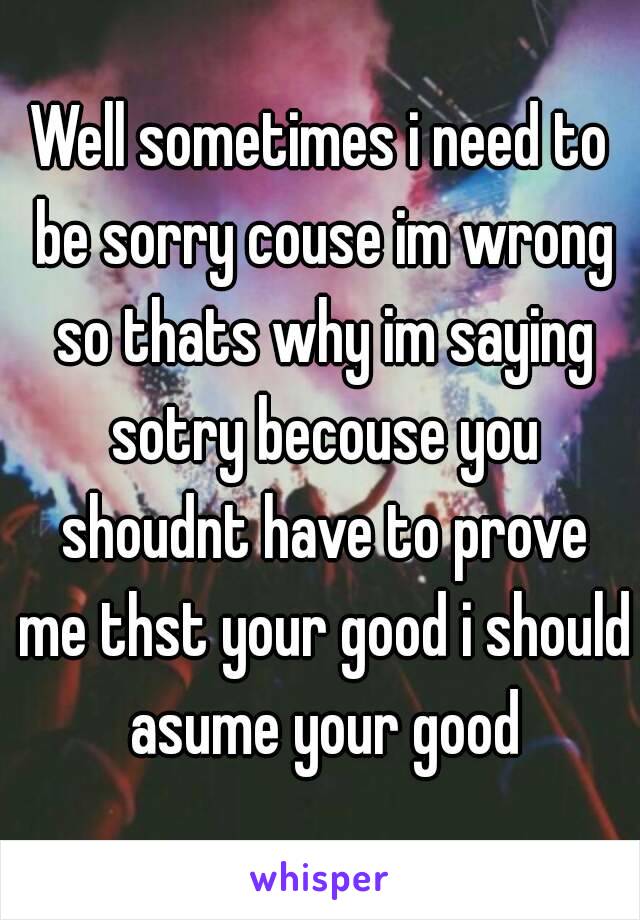 Well sometimes i need to be sorry couse im wrong so thats why im saying sotry becouse you shoudnt have to prove me thst your good i should asume your good