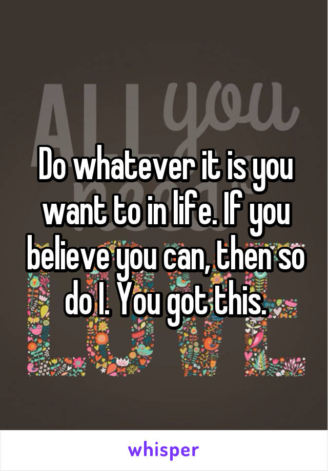 Do whatever it is you want to in life. If you believe you can, then so do I. You got this.