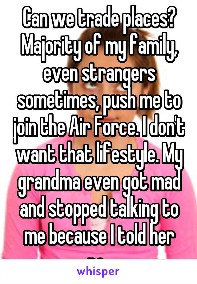 Can we trade places? Majority of my family, even strangers sometimes, push me to join the Air Force. I don't want that lifestyle. My grandma even got mad and stopped talking to me because I told her no. 