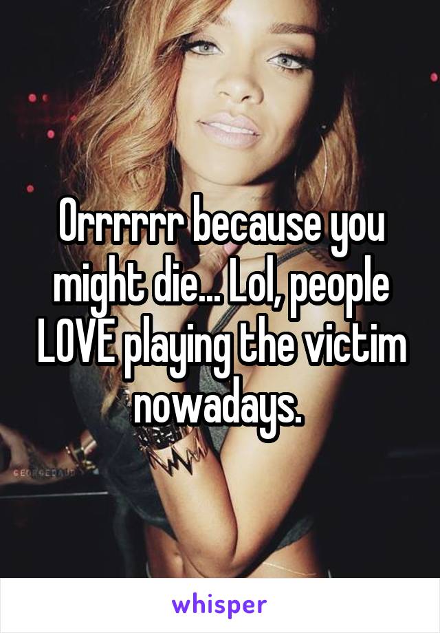 Orrrrrr because you might die... Lol, people LOVE playing the victim nowadays. 