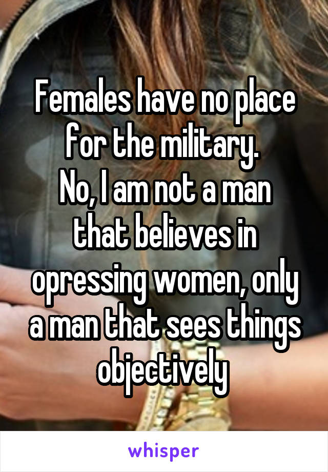 Females have no place for the military. 
No, I am not a man that believes in opressing women, only a man that sees things objectively 