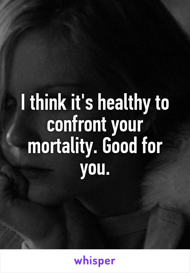 I think it's healthy to confront your mortality. Good for you.