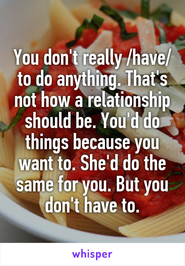 You don't really /have/ to do anything. That's not how a relationship should be. You'd do things because you want to. She'd do the same for you. But you don't have to.