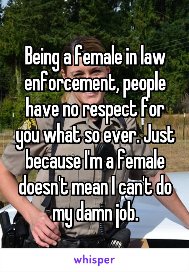 Being a female in law enforcement, people have no respect for you what so ever. Just because I'm a female doesn't mean I can't do my damn job.