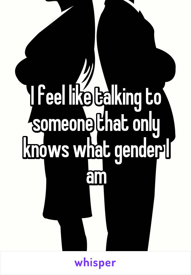I feel like talking to someone that only knows what gender I am