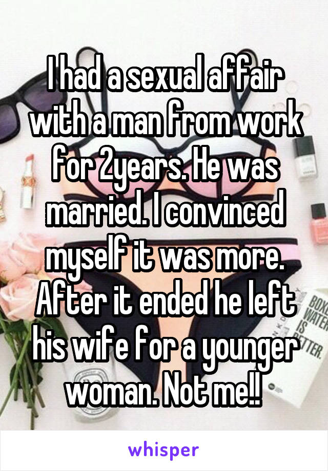 I had a sexual affair with a man from work for 2years. He was married. I convinced myself it was more. After it ended he left his wife for a younger woman. Not me!! 