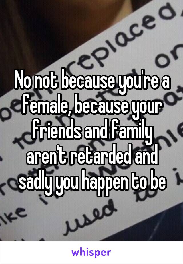 No not because you're a female, because your friends and family aren't retarded and sadly you happen to be