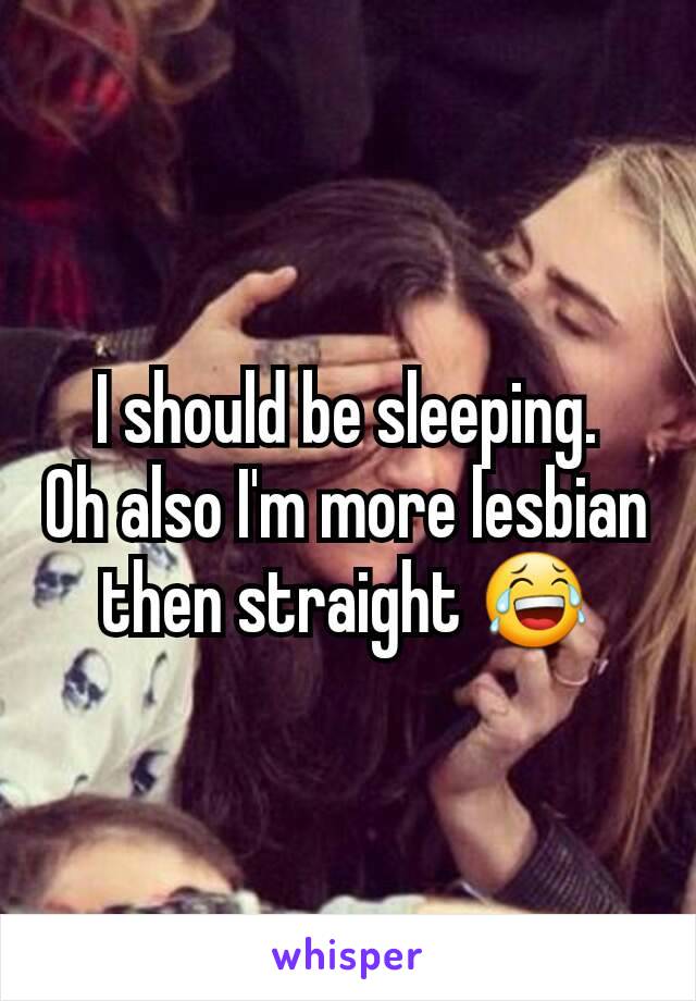 I should be sleeping.
Oh also I'm more lesbian then straight 😂