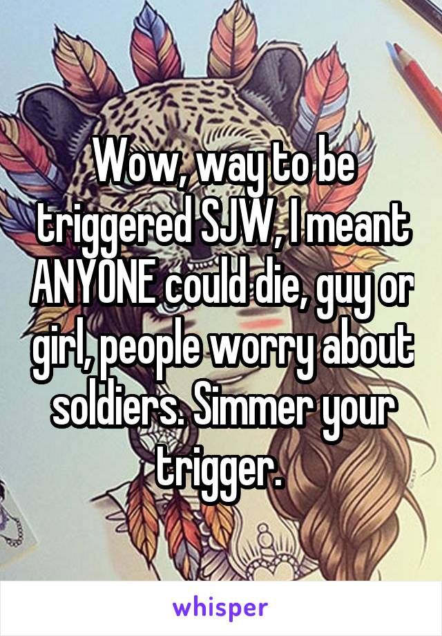 Wow, way to be triggered SJW, I meant ANYONE could die, guy or girl, people worry about soldiers. Simmer your trigger. 