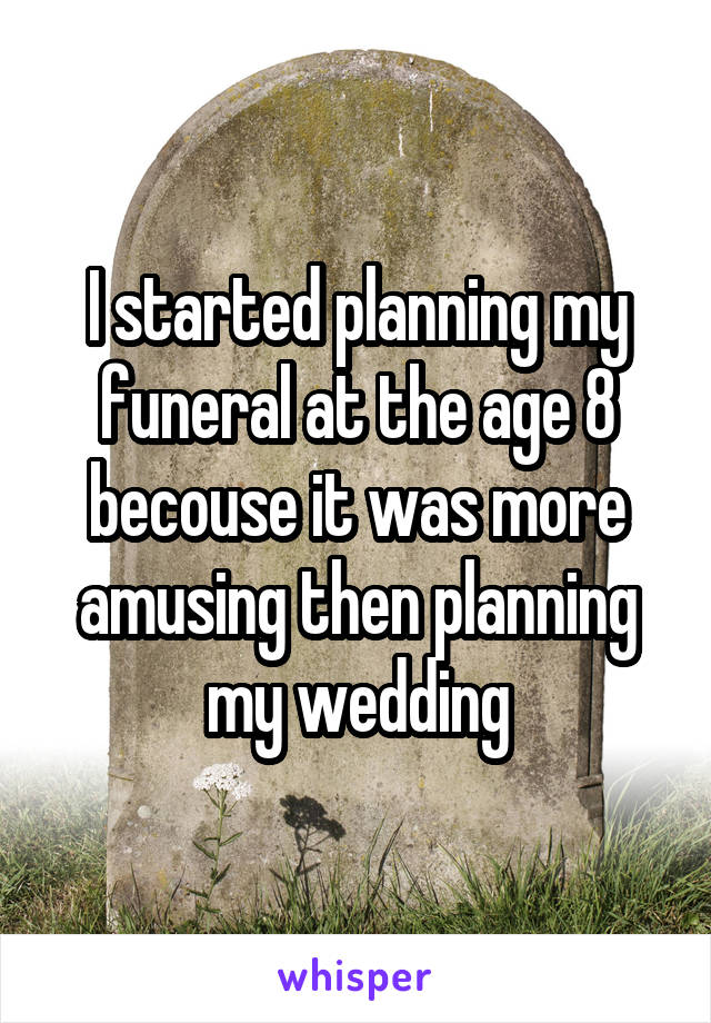 I started planning my funeral at the age 8 becouse it was more amusing then planning my wedding