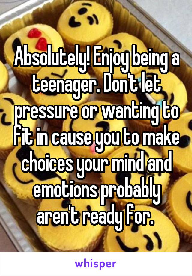 Absolutely! Enjoy being a teenager. Don't let pressure or wanting to fit in cause you to make choices your mind and emotions probably aren't ready for. 