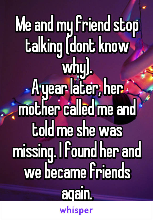 Me and my friend stop talking (dont know why).
A year later, her mother called me and told me she was missing. I found her and we became friends again.