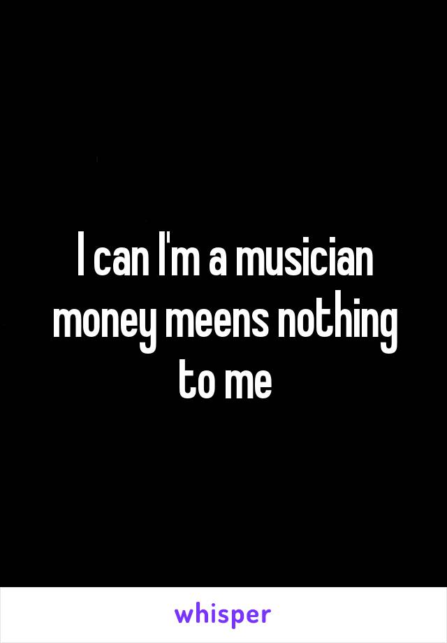 I can I'm a musician money meens nothing to me