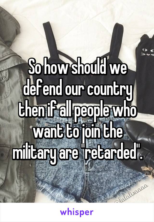 So how should we defend our country then if all people who want to join the military are "retarded".