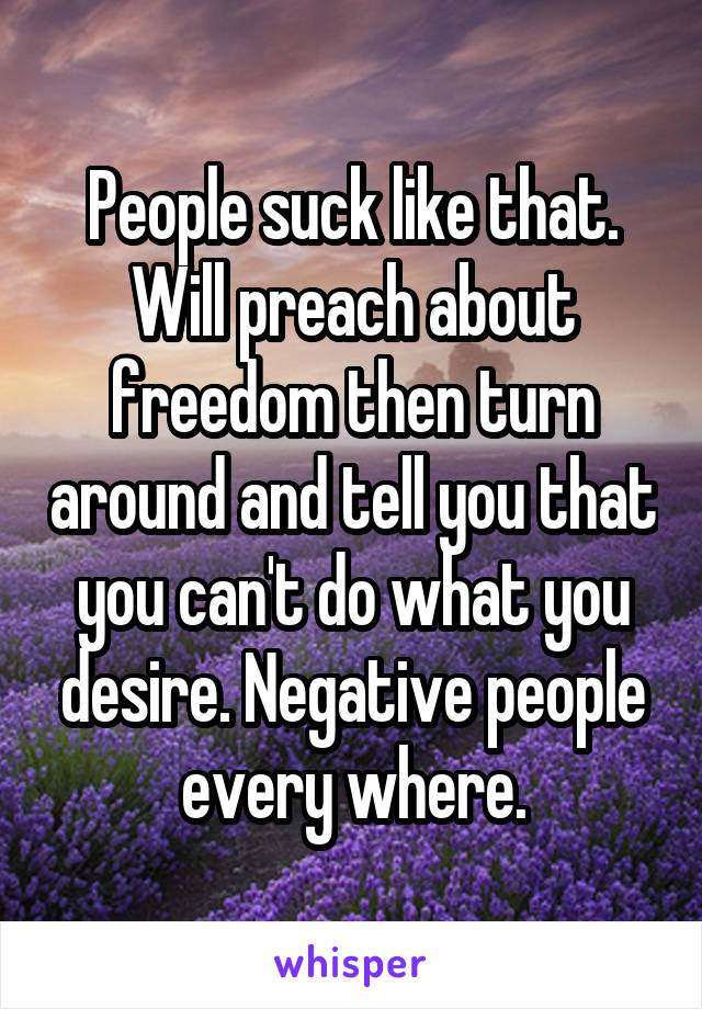 People suck like that. Will preach about freedom then turn around and tell you that you can't do what you desire. Negative people every where.