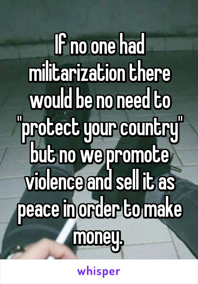 If no one had militarization there would be no need to "protect your country" but no we promote violence and sell it as peace in order to make money. 