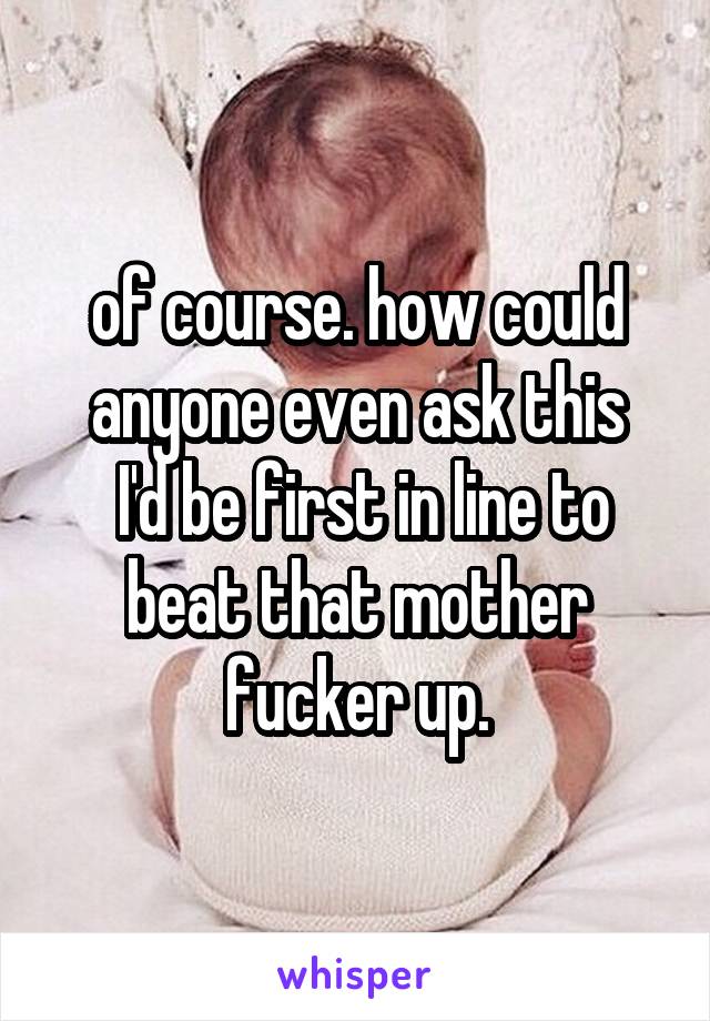 of course. how could anyone even ask this
 I'd be first in line to beat that mother fucker up.