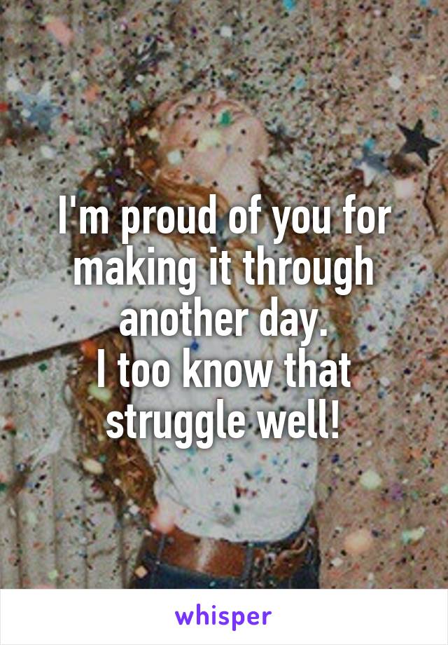 I'm proud of you for making it through another day.
I too know that struggle well!