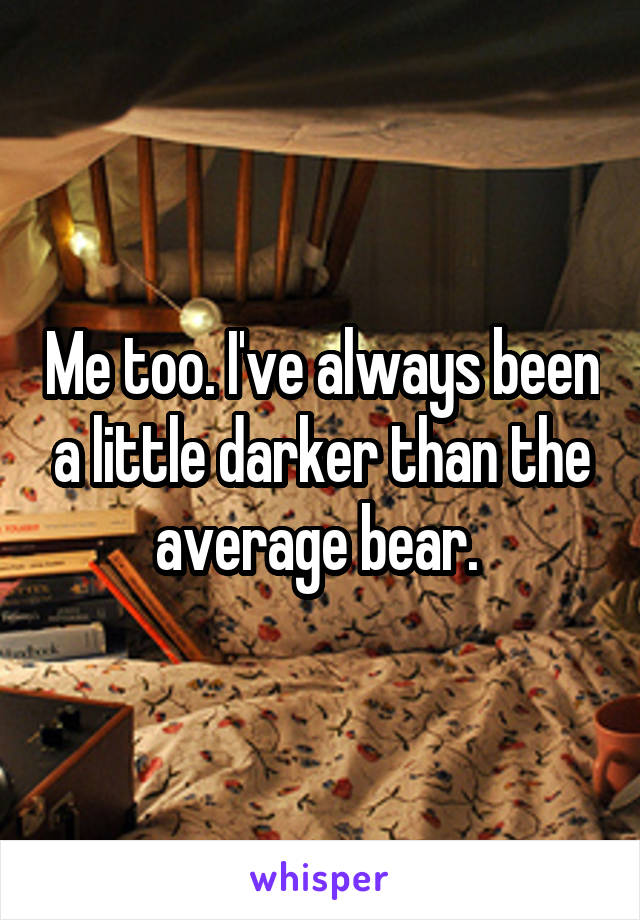 Me too. I've always been a little darker than the average bear. 