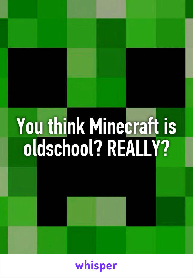 You think Minecraft is oldschool? REALLY?