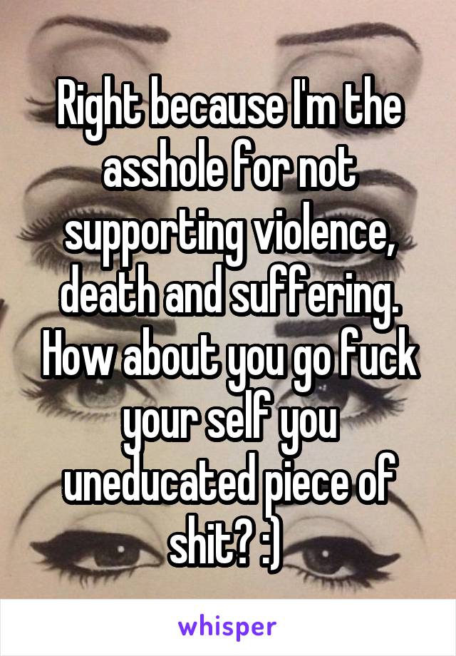 Right because I'm the asshole for not supporting violence, death and suffering. How about you go fuck your self you uneducated piece of shit? :) 